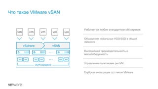 Что такое VMware vSAN
Работает на любом стандартном x86 сервере
Объединяет локальные HDD/SSD в общий
datastore
Высочайшая производительность и
масштабируемость
Управление политиками per-VM
Глубокая интеграция со стеком VMware
vSphere vSAN
vSAN Datastore
 
