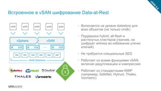 Встроенное в vSAN шифрование Data-at-Rest
• Включается на уровне datastore для
всех объектов (не только vmdk)
• Поддержка hybrid, all-flash и
растянутых кластеров (причем, не
шифрует witness во избежание утечки
ключей)
• Не требуются специальные SED
• Работает со всеми функциями vSAN,
включая дедупликацию и компрессию
• Работает со стандартными KMIP
(например, SafeNet, Hytrust, Thales,
Vormetric)
vSphere vSAN
vSAN Datastore
 