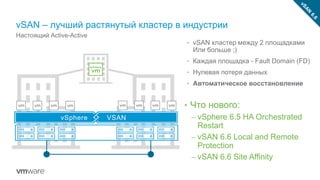 vSAN – лучший растянутый кластер в индустрии
Настоящий Active-Active
• vSAN кластер между 2 площадками
Или больше ;)
• Каждая площадка - Fault Domain (FD)
• Нулевая потеря данных
• Автоматическое восстановление
Today
• Что нового:
– vSphere 6.5 HA Orchestrated
Restart
– vSAN 6.6 Local and Remote
Protection
– vSAN 6.6 Site Affinity
vSphere VSAN
 