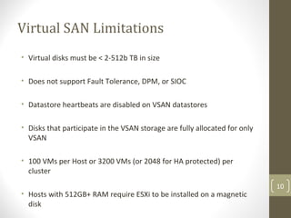 Virtual SAN Limitations
• Virtual disks must be < 2-512b TB in size
• Does not support Fault Tolerance, DPM, or SIOC
• Datastore heartbeats are disabled on VSAN datastores
• Disks that participate in the VSAN storage are fully allocated for only
VSAN
• 100 VMs per Host or 3200 VMs (or 2048 for HA protected) per
cluster
• Hosts with 512GB+ RAM require ESXi to be installed on a magnetic
disk
10
 