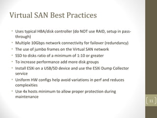 Virtual SAN Best Practices
• Uses typical HBA/disk controller (do NOT use RAID, setup in pass-
through)
• Multiple 10Gbps network connectivity for failover (redundancy)
• The use of jumbo frames on the Virtual SAN network
• SSD to disks ratio of a minimum of 1:10 or greater
• To increase performance add more disk groups
• Install ESXi on a USB/SD device and use the ESXi Dump Collector
service
• Uniform HW configs help avoid variations in perf and reduces
complexities
• Use 4x hosts minimum to allow proper protection during
maintenance
11
 