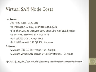 Virtual SAN Node Costs
Hardware:
Dell R920 Host - $120,000
•4x Intel Xeon E7-8891 v2 Processor 3.2GHz
•1TB of RAM (32x LRDIMM 1600 MT/s Low Volt Quad Rank)
•2x FusionIO ioDrive2 3TB MLC PCIe
•2x Intel X520 DP 10Gbps NICs
•1x Intel Ethernet I350 QP 1Gb Network
Software:
•VMware ESXi 5.5 Enterprise Plus - $4,000
•VMware Virtual SAN license w/Data Protection - $12,000
Approx. $136,000 /each node*(assuming network gear is already provided) 12
 