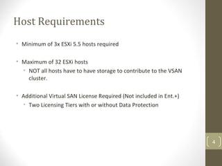 Host Requirements
• Minimum of 3x ESXi 5.5 hosts required
• Maximum of 32 ESXi hosts
• NOT all hosts have to have storage to contribute to the VSAN
cluster.
• Additional Virtual SAN License Required (Not included in Ent.+)
• Two Licensing Tiers with or without Data Protection
4
 