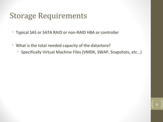 Storage Requirements
• Typical SAS or SATA RAID or non-RAID HBA or controller
• What is the total needed capacity of the datastore?
• Specifically Virtual Machine Files (VMDK, SWAP, Snapshots, etc…)
6
 