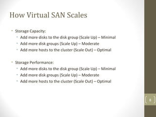 How Virtual SAN Scales
• Storage Capacity:
• Add more disks to the disk group (Scale Up) – Minimal
• Add more disk groups (Scale Up) – Moderate
• Add more hosts to the cluster (Scale Out) – Optimal
• Storage Performance:
• Add more disks to the disk group (Scale Up) – Minimal
• Add more disk groups (Scale Up) – Moderate
• Add more hosts to the cluster (Scale Out) – Optimal
8
 
