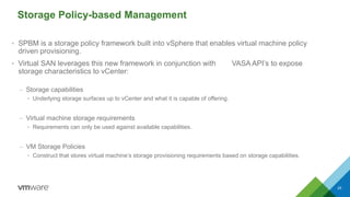 Storage Policy-based Management
• SPBM is a storage policy framework built into vSphere that enables virtual machine policy
driven provisioning.
• Virtual SAN leverages this new framework in conjunction with VASA API’s to expose
storage characteristics to vCenter:
– Storage capabilities
• Underlying storage surfaces up to vCenter and what it is capable of offering.
– Virtual machine storage requirements
• Requirements can only be used against available capabilities.
– VM Storage Policies
• Construct that stores virtual machine’s storage provisioning requirements based on storage capabilities.
25
 