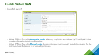 Enable Virtual SAN
• One click away!!!
– Virtual SAN configured in Automatic mode, all empty local disks are claimed by Virtual SAN for the
creation of the distributed vsanDatastore.
– Virtual SAN configured in Manual mode, the administrator must manually select disks to add the the
distributed vsanDatastore by creating Disk Groups.
35
 