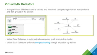 Virtual SAN Datastore
• A single Virtual SAN Datastore is created and mounted, using storage from all multiple hosts
and disk groups in the cluster.
• Virtual SAN Datastore is automatically presented to all hosts in the cluster.
• Virtual SAN Datastore enforces thin-provisioning storage allocation by default.
36
 