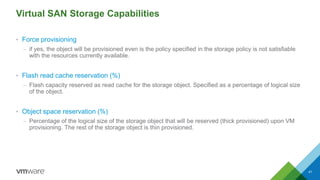 Virtual SAN Storage Capabilities
• Force provisioning
– if yes, the object will be provisioned even is the policy specified in the storage policy is not satisfiable
with the resources currently available.
• Flash read cache reservation (%)
– Flash capacity reserved as read cache for the storage object. Specified as a percentage of logical size
of the object.
• Object space reservation (%)
– Percentage of the logical size of the storage object that will be reserved (thick provisioned) upon VM
provisioning. The rest of the storage object is thin provisioned.
41
 