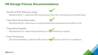 VM Storage Policies Recommendations
• Number of Disk Stripes per object
– Should be left at 1, unless the IOPS requirements of the VM is not being met by the flash layer.
• Flash Read Cache Reservation
– Should be left at 0, unless there is a specific performance requirement to be met by a VM.
• Proportional Capacity
– Should be left at 0, unless thick provisioning of virtual machines is required.
• Force Provisioning
– Should be left disabled, unless the VM needs to be provisioned, even if not in compliance.
42
 
