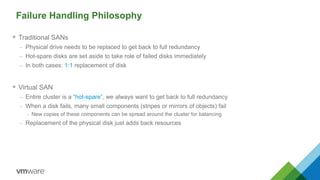 Failure Handling Philosophy
 Traditional SANs
– Physical drive needs to be replaced to get back to full redundancy
– Hot-spare disks are set aside to take role of failed disks immediately
– In both cases: 1:1 replacement of disk
 Virtual SAN
– Entire cluster is a ―hot-spare‖, we always want to get back to full redundancy
– When a disk fails, many small components (stripes or mirrors of objects) fail
– New copies of these components can be spread around the cluster for balancing
– Replacement of the physical disk just adds back resources
 