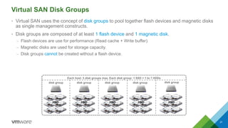 Virtual SAN Disk Groups
• Virtual SAN uses the concept of disk groups to pool together flash devices and magnetic disks
as...