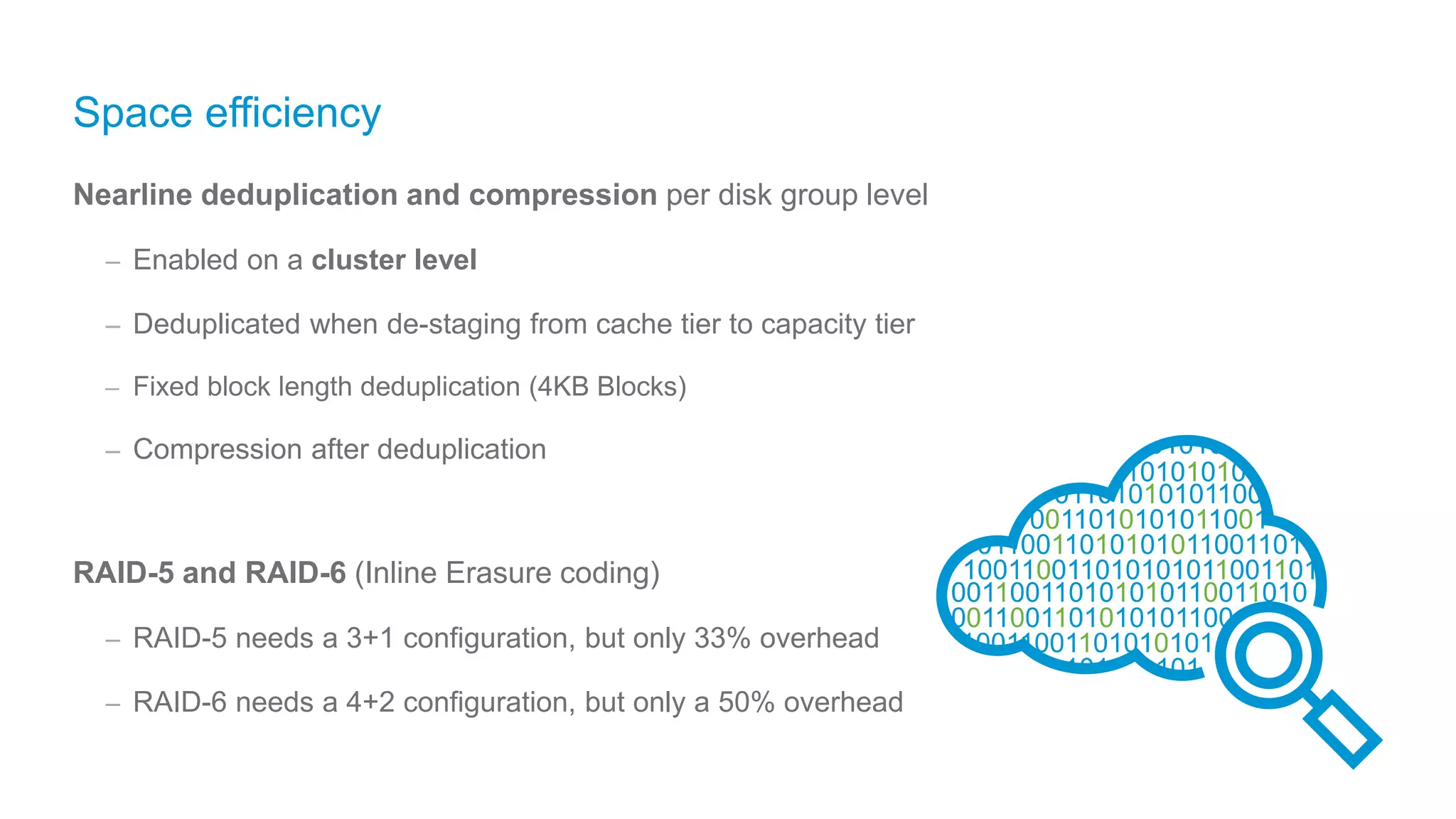 Space efficiency
Nearline deduplication and compression per disk group level
– Enabled on a cluster level
– Deduplicated when de-staging from cache tier to capacity tier
– Fixed block length deduplication (4KB Blocks)
– Compression after deduplication
RAID-5 and RAID-6 (Inline Erasure coding)
– RAID-5 needs a 3+1 configuration, but only 33% overhead
– RAID-6 needs a 4+2 configuration, but only a 50% overhead
Beta
 