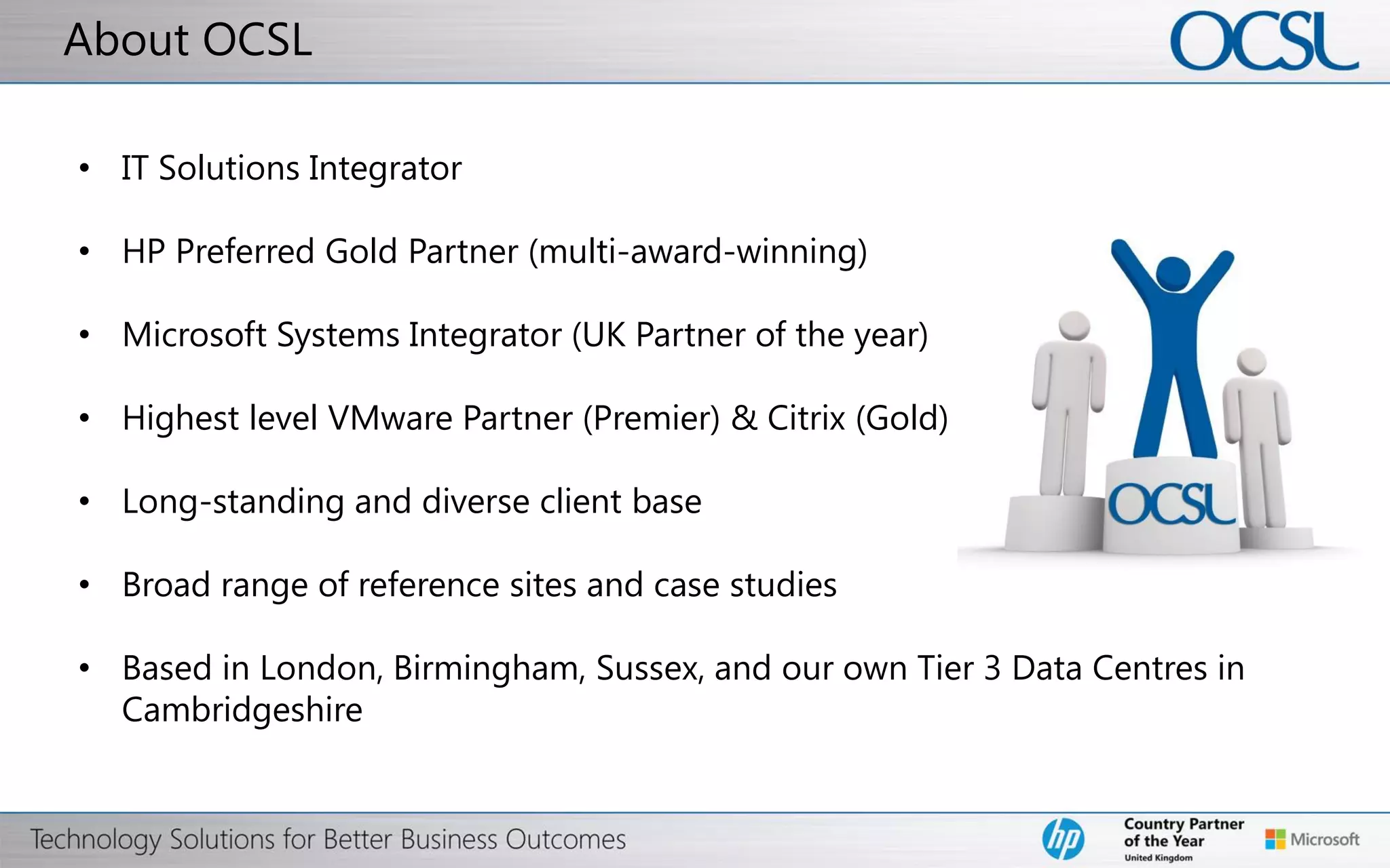 © Copyright 2012 Hewlett-Packard Development Company, L.P. The information contained herein is subject to change without notice.
Thank you
The next steps for VMware vSphere…
VMware Readiness Assessment
Free-of-charge on site workshop to help identify the right Virtualisation
Technology for your organisation.
New to virtualisation or simply looking to upgrade ?
Workshop will be tailored to the specific interest areas for your IT team
Duration: 2 hours
To Book:
marketing@ocsl.co.uk
0845 605 2100
 