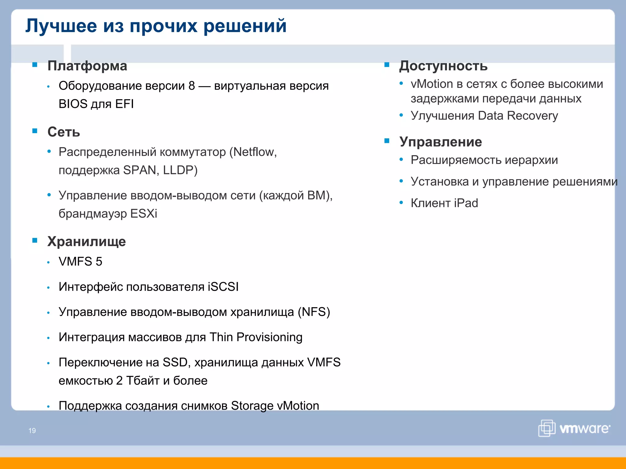 Лучшее из прочих решений

 Платформа                                            Доступность
     •   Оборудование версии 8 — виртуальная версия    • vMotion в сетях с более высокими
         BIOS для EFI                                    задержками передачи данных
                                                       • Улучшения Data Recovery
 Сеть
                                                       Управление
     • Распределенный коммутатор (Netflow,
                                                       • Расширяемость иерархии
         поддержка SPAN, LLDP)
                                                       • Установка и управление решениями
     • Управление вводом-выводом сети (каждой ВМ),
                                                       • Клиент iPad
         брандмауэр ESXi

 Хранилище
     •   VMFS 5

     •   Интерфейс пользователя iSCSI

     •   Управление вводом-выводом хранилища (NFS)

     •   Интеграция массивов для Thin Provisioning

     •   Переключение на SSD, хранилища данных VMFS
         емкостью 2 Тбайт и более

     •   Поддержка создания снимков Storage vMotion
19
 