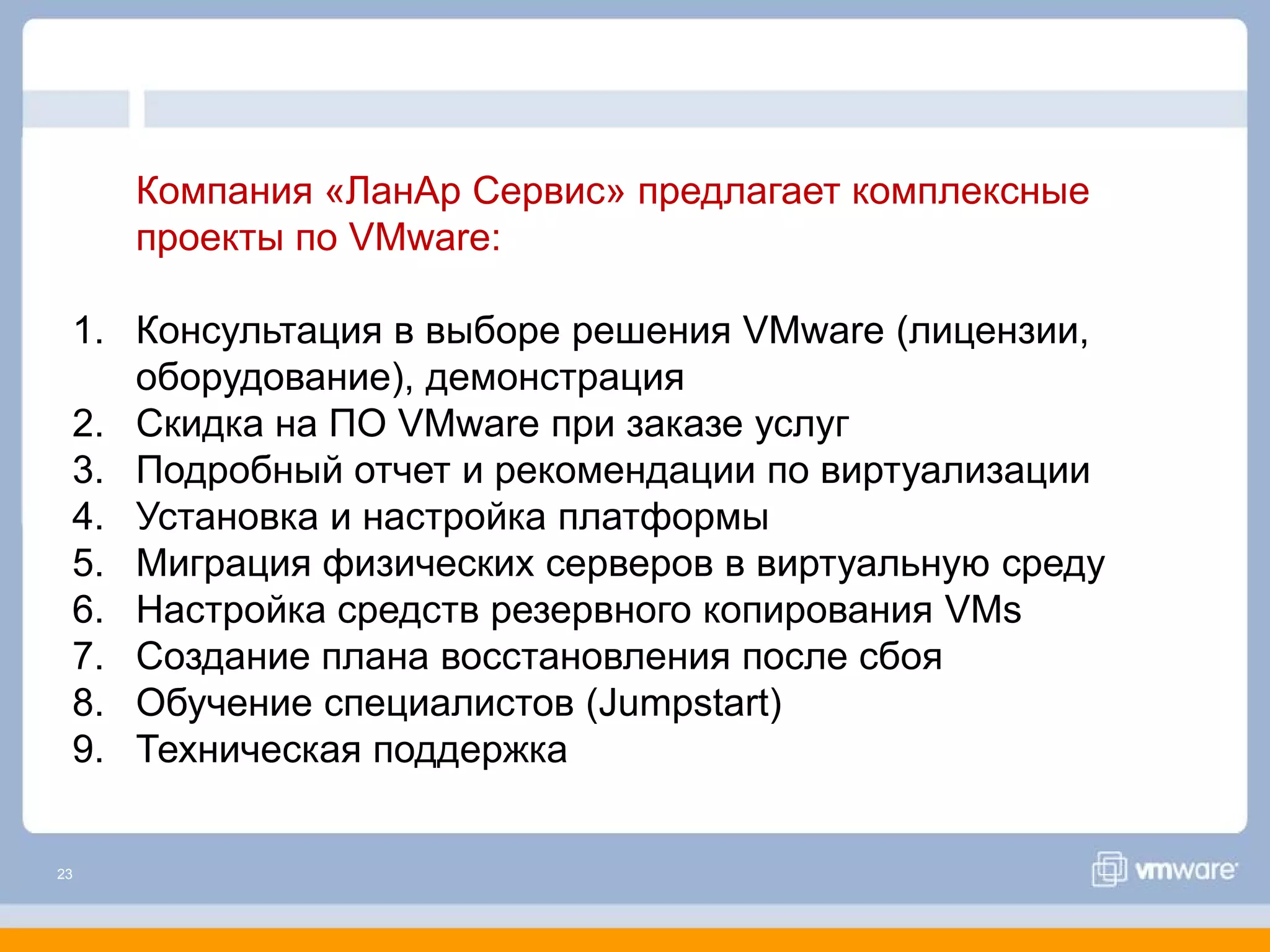 Компания «ЛанАр Сервис» предлагает комплексные
     проекты по VMware:

 1. Консультация в выборе решения VMware (лицензии,
    оборудование), демонстрация
 2. Скидка на ПО VMware при заказе услуг
 3. Подробный отчет и рекомендации по виртуализации
 4. Установка и настройка платформы
 5. Миграция физических серверов в виртуальную среду
 6. Настройка средств резервного копирования VMs
 7. Создание плана восстановления после сбоя
 8. Обучение специалистов (Jumpstart)
 9. Техническая поддержка


23
 