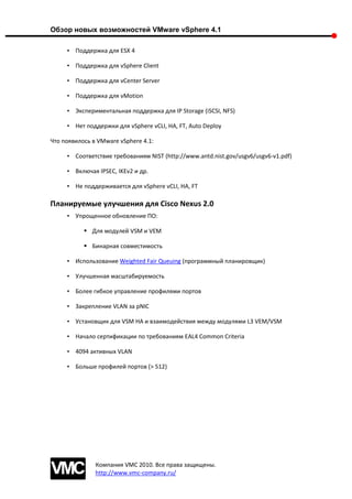 Обзор новых возможностей VMware vSphere 4.1

     • Поддержка для ESX 4

     • Поддержка для vSphere Client

     • Поддержка для vCenter Server

     • Поддержка для vMotion

     • Экспериментальная поддержка для IP Storage (iSCSI, NFS)

     • Нет поддержки для vSphere vCLI, HA, FT, Auto Deploy

Что появилось в VMware vSphere 4.1:

     • Соответствие требованиям NIST (http://www.antd.nist.gov/usgv6/usgv6-v1.pdf)

     • Включая IPSEC, IKEv2 и др.

     • Не поддерживается для vSphere vCLI, HA, FT

Планируемые улучшения для Cisco Nexus 2.0
     • Упрощенное обновление ПО:

            Для модулей VSM и VEM

            Бинарная совместимость

     • Использование Weighted Fair Queuing (программный планировщик)

     • Улучшенная масштабируемость

     • Более гибкое управление профилями портов

     • Закрепление VLAN за pNIC

     • Установщик для VSM HA и взаимодействия между модулями L3 VEM/VSM

     • Начало сертификации по требованиям EAL4 Common Criteria

     • 4094 активных VLAN

     • Больше профилей портов (> 512)




               Компания VMC 2010. Все права защищены.
               http://www.vmc-company.ru/
 