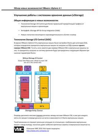 Обзор новых возможностей VMware vSphere 4.1


Улучшение работы с системами хранения данных (vStorage)
Общая информация о новых возможностях
     • Технология Storage I/O Control для более правильной приоритизации трафика от
       виртуальных машин к хранилищам

     • Интерфейс vStorage API for Array Integration (VAAI)

     • Новые статистики мониторинга производительности в vCenter и esxtop

Технология Storage I/O Control (SIOC)
В версии VMware vSphere 4.0 у виртуальных машин были настройки Shares для категории Disk,
которые определяли приоритеты виртуальных машин по нагрузке на СХД в рамках одного
сервера VMware ESX. То есть, если имеется два сервера VMware ESX и виртуальные машины на
них, то приоритеты нагрузки на систему хранения будут распределены следующим образом при
наличии параметров Shares:




Очередь дискового массива поровну делилась между хостами VMware ESX, а уже для каждого
хоста его процент очереди делился на части в зависимости от Shares виртуальных машин.

Такой механизм не отражает реальную ситуацию по отношению к требованиям виртуальных
машин к вводу-выводу, поскольку даже наиболее критичные сервисы в виртуальных машинах на

               Компания VMC 2010. Все права защищены.
               http://www.vmc-company.ru/
 