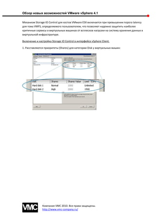 Обзор новых возможностей VMware vSphere 4.1

Механизм Storage IO Control для хостов VMware ESX включается при превышении порога latency
для тома VMFS, определяемого пользователем, что позволяет надежно защитить наиболее
критичные сервисы в виртуальных машинах от всплесков нагрузки на систему хранения данных в
виртуальной инфраструктуре.

Включение и настройка Storage IO Control в интерфейсе vSphere Client.

1. Расставляются приоритеты (Shares) для категории Disk у виртуальных машин:




               Компания VMC 2010. Все права защищены.
               http://www.vmc-company.ru/
 