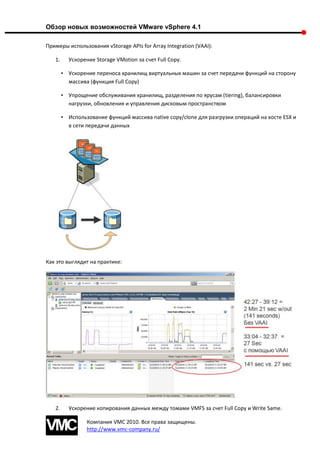 Обзор новых возможностей VMware vSphere 4.1

Примеры использования vStorage APIs for Array Integration (VAAI):

   1.     Ускорение Storage VMotion за счет Full Copy.

        • Ускорение переноса хранилищ виртуальных машин за счет передачи функций на сторону
          массива (функция Full Copy)

        • Упрощение обслуживания хранилищ, разделения по ярусам (tiering), балансировки
          нагрузки, обновления и управления дисковым пространством

        • Использование функций массива native copy/clone для разгрузки операций на хосте ESX и
          в сети передачи данных




Как это выглядит на практике:




   2.     Ускорение копирования данных между томами VMFS за счет Full Copy и Write Same.

                 Компания VMC 2010. Все права защищены.
                 http://www.vmc-company.ru/
 