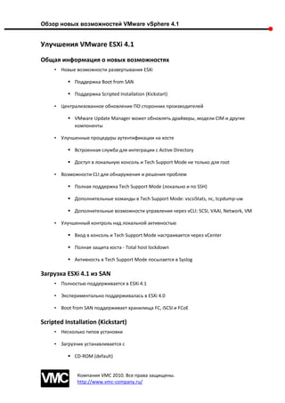 Обзор новых возможностей VMware vSphere 4.1


Улучшения VMware ESXi 4.1
Общая информация о новых возможностях
     • Новые возможности развертывания ESXi

           Поддержка Boot from SAN

           Поддержка Scripted Installation (Kickstart)

     • Централизованное обновление ПО сторонних производителей

           VMware Update Manager может обновлять драйверы, модели CIM и другие
            компоненты

     • Улучшенные процедуры аутентификации на хосте

           Встроенная служба для интеграции с Active Directory

           Доступ в локальную консоль и Tech Support Mode не только для root

     • Возможности CLI для обнаружения и решения проблем

           Полная поддержка Tech Support Mode (локально и по SSH)

           Дополнительные команды в Tech Support Mode: vscsiStats, nc, tcpdump-uw

           Дополнительные возможности управления через vCLI: SCSI, VAAI, Network, VM

     • Улучшенный контроль над локальной активностью

           Вход в консоль и Tech Support Mode настраивается через vCenter

           Полная защита хоста - Total host lockdown

           Активность в Tech Support Mode посылается в Syslog

Загрузка ESXi 4.1 из SAN
     • Полностью поддерживается в ESXi 4.1

     • Экспериментально поддерживалась в ESXi 4.0

     • Boot from SAN поддерживает хранилища FC, iSCSI и FCoE

Scripted Installation (Kickstart)
     • Несколько типов установки

     • Загрузчик устанавливается с

           CD-ROM (default)


              Компания VMC 2010. Все права защищены.
              http://www.vmc-company.ru/
 