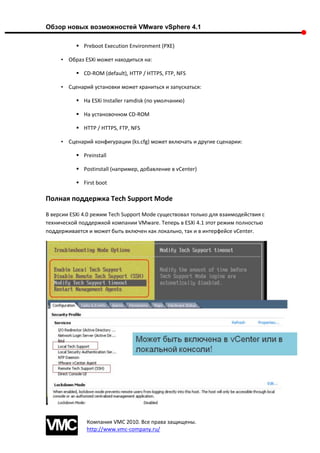 Обзор новых возможностей VMware vSphere 4.1

            Preboot Execution Environment (PXE)

     • Образ ESXi может находиться на:

            CD-ROM (default), HTTP / HTTPS, FTP, NFS

     • Сценарий установки может храниться и запускаться:

            На ESXi Installer ramdisk (по умолчанию)

            На установочном CD-ROM

            HTTP / HTTPS, FTP, NFS

     • Сценарий конфигурации (ks.cfg) может включать и другие сценарии:

            Preinstall

            Postinstall (например, добавление в vCenter)

            First boot

Полная поддержка Tech Support Mode

В версии ESXi 4.0 режим Tech Support Mode существовал только для взаимодействия с
технической поддержкой компании VMware. Теперь в ESXi 4.1 этот режим полностью
поддерживается и может быть включен как локально, так и в интерфейсе vCenter.




               Компания VMC 2010. Все права защищены.
               http://www.vmc-company.ru/
 