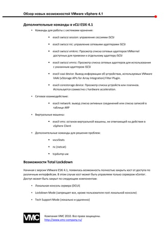 Обзор новых возможностей VMware vSphere 4.1


Дополнительные команды в vCLI ESXi 4.1
     • Команды для работы с системами хранения:

                    esxcli swiscsi session: управление сессиями iSCSI

                    esxcli swiscsi nic: управление сетевыми адаптерами iSCSI

                    esxcli swiscsi vmknic: Просмотр списка сетевых адаптеров VMkernel
                     доступных для привязки к отдельному адаптеру iSCSI

                    esxcli swiscsi vmnic: Просмотр списка сетевых адаптеров для использования
                     с указанным адаптером iSCSI

                    esxcli vaai device: Вывод информации об устройствах, используемых VMware
                     VAAI (vStorage APIs for Array Integration) Filter Plugin.

                    esxcli corestorage device: Просмотр списка устройств или плагинов.
                     Используется совместно с hardware acceleration.

     • Сетевое взаимодействие:

                    esxcli network: вывод списка активных соединений или списка записей в
                     таблице ARP

     • Виртуальные машины:

                    esxcli vms: останов виртуальной машины, не отвечающей на действия в
                     vSphere Client

     • Дополнительные команды для решения проблем:

                    vscsiStats

                    nc (netcat)

                    tcpdump-uw

Возможности Total Lockdown

Начиная с версии VMware ESXi 4.1, появилась возможность полностью закрыть хост от доступа по
различным интерфейсам. В этом случае хост может быть управляем только сервером vCenter.
Доступ может быть закрыт по следующим компонентам:

     • Локальная консоль сервера (DCUI)

     • Lockdown Mode (запрещает все, кроме пользователя root локальной консоли)

     • Tech Support Mode (локально и удаленно)




               Компания VMC 2010. Все права защищены.
               http://www.vmc-company.ru/
 