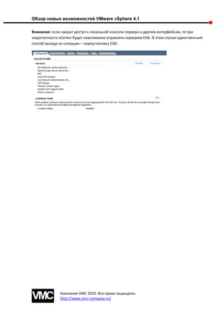 Обзор новых возможностей VMware vSphere 4.1

Внимание: если закрыт доступ к локальной консоли сервера и другим интерфейсам, то при
недоступности vCenter будет невозможно управлять сервером ESXi. В этом случае единственный
способ выхода из ситуации – переустановка ESXi.




               Компания VMC 2010. Все права защищены.
               http://www.vmc-company.ru/
 