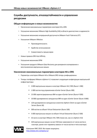Обзор новых возможностей VMware vSphere 4.1


Службы доступности, отказоустойчивости и управления
ресурсами
Общая информация о новых возможностях
    • Увеличение максимальных параметров кластеров HA и DRS

    • Улучшения механизма VMware High Availability (HA) в области диагностики и надежности

    • Улучшения механизма непрерывной доступности VMware Fault Tolerance (FT)

    • Улучшения VMware VMotion

                   Производительность

                   Удобство использования

                   Совместимость процессоров

    • Новые правила DRS Host Affinity

    • Улучшения механизма DPM

    • Улучшения продукта VMware Data Recovery для резервного копирования и
      восстановления виртуальных машин

Увеличение максимальных параметров кластеров HA и DRS
    • Параметры кластеров VMware HA и VMware DRS теперь унифицированы

    • Теперь платформа VMware vSphere 4.1 позволяет следующие конфигурации виртуальной
      инфраструктуры:

                   3 000 виртуальных машин в кластере VMware HA / DRS (было 1 280)

                   1 000 хостов под управлением vCenter Server (было 300)

                   15 000 зарегистрированных ВМ на один vCenter Server (было 4 500)

                   10 000 одновременно запущенных ВМ на один vCenter Server (было 3 000)

                   120 одновременно запущенных клиентов vSphere Client на один vCenter
                    Server (было 30)

                   500 хостов на объект Virtual Datacenter (было 100)

                   5 000 виртуальных машин на объект Virtual Datacenter (было 2 500)

                   32 хоста в кластере VMware HA / DRS (такое же, как и в vSphere 4.0)

                   320 виртуальных машин на хост ESX (вне зависимости от числа хостов в
                    кластере, ранее этот параметр зависел от числа хостов и типа кластера)

             Компания VMC 2010. Все права защищены.
             http://www.vmc-company.ru/
 