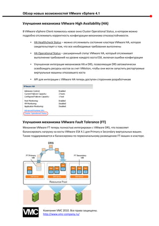 Обзор новых возможностей VMware vSphere 4.1


Улучшения механизма VMware High Availability (HA)

В VMware vSphere Client появилось новое окно Cluster Operational Status, в котором можно
подробно отслеживать корректность конфигурации механизма отказоустойчивости.

     • HA Healthcheck Status – можно отслеживать состояние кластера VMware HA, которое
       свидетельствует о том, что все необходимые требования выполнены

     • HA Operational Status – расширенный статус VMware HA, который отслеживает
       выполнение требований на уровне каждого хоста ESX, включая ошибки конфигурации

     • Улучшенная интеграция механизмов HA и DRS, позволяющая DRS автоматически
       освобождать ресурсы хостов за счет VMotion, чтобы они могли запустить рестартуемые
       виртуальные машины отказавшего хоста

     • API для интеграции с VMware HA теперь доступен сторонним разработчикам




Улучшения механизма VMware Fault Tolerance (FT)
Механизм VMware FT теперь полностью интегрирован с VMware DRS, что позволяет
балансировать нагрузку на хосты VMware ESX 4.1 для Primary и Secondary виртуальных машин.
Также поддерживается и балансировка по первоначальному размещению FT-машин в кластере.




               Компания VMC 2010. Все права защищены.
               http://www.vmc-company.ru/
 