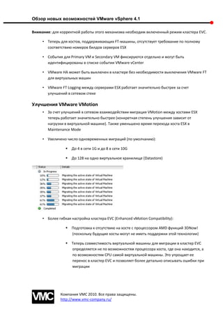 Обзор новых возможностей VMware vSphere 4.1

Внимание: для корректной работы этого механизма необходим включенный режим кластера EVC.

     • Теперь для хостов, поддерживающих FT-машины, отсутствует требование по полному
       соответствию номеров билдов серверов ESX

     • События для Primary VM и Secondary VM фиксируются отдельно и могут быть
       идентифицированы в списке событии VMware vCenter

     • VMware HA может быть выключен в кластере без необходимости выключения VMware FT
       для виртуальных машин

     • VMware FT Logging между серверами ESX работает значительно быстрее за счет
       улучшений в сетевом стеке

Улучшения VMware VMotion
     • За счет улучшений в сетевом взаимодействии миграция VMotion между хостами ESX
       теперь работает значительно быстрее (конкретная степень улучшения зависит от
       нагрузки в виртуальной машине). Также уменьшено время перехода хоста ESX в
       Maintenance Mode

     • Увеличено число одновременных миграций (по умолчанию):

                    До 4 в сети 1G и до 8 в сети 10G

                    До 128 на одно виртуальное хранилище (Datastore)




     • Более гибкая настройка кластера EVC (Enhanced vMotion Compatibility):

                    Подготовка к отсутствию на хосте с процессором AMD функций 3DNow!
                     (поскольку будущие хосты могут не иметь поддержки этой технологии)

                    Теперь совместимость виртуальной машины для миграции в кластер EVC
                     определяется не по возможностям процессора хоста, где она находится, а
                     по возможностям CPU самой виртуальной машины. Это упрощает ее
                     перенос в кластер EVC и позволяет более детально описывать ошибки при
                     миграции




              Компания VMC 2010. Все права защищены.
              http://www.vmc-company.ru/
 