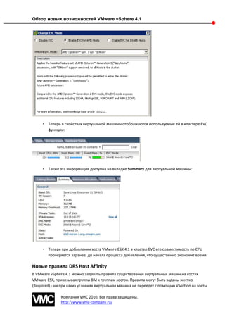 Обзор новых возможностей VMware vSphere 4.1




     • Теперь в свойствах виртуальной машины отображаются используемые ей в кластере EVC
       функции:




     • Также эта информация доступна на вкладке Summary для виртуальной машины:




     • Теперь при добавлении хоста VMware ESX 4.1 в кластер EVC его совместимость по CPU
       проверяется заранее, до начала процесса добавления, что существенно экономит время.

Новые правила DRS Host Affinity
В VMware vSphere 4.1 можно задавать правила существования виртуальных машин на хостах
VMware ESX, привязывая группы ВМ к группам хостов. Правила могут быть заданы жестко
(Required) - ни при каких условиях виртуальная машина не переедет с помощью VMotion на хосты

               Компания VMC 2010. Все права защищены.
               http://www.vmc-company.ru/
 