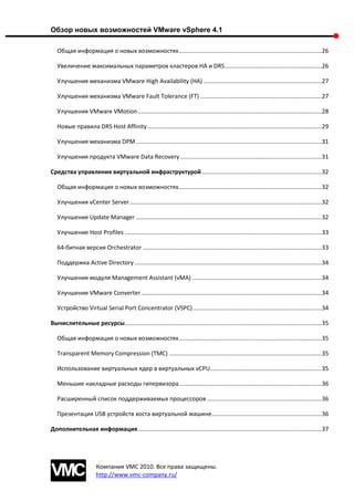 Обзор новых возможностей VMware vSphere 4.1

   Общая информация о новых возможностях .......................................................................................26

   Увеличение максимальных параметров кластеров HA и DRS ...........................................................26

   Улучшения механизма VMware High Availability (HA) ........................................................................27

   Улучшения механизма VMware Fault Tolerance (FT) ..........................................................................27

   Улучшения VMware VMotion ................................................................................................................28

   Новые правила DRS Host Affinity ..........................................................................................................29

   Улучшения механизма DPM .................................................................................................................31

   Улучшения продукта VMware Data Recovery ......................................................................................31

Средства управления виртуальной инфраструктурой .........................................................................32

   Общая информация о новых возможностях .......................................................................................32

   Улучшения vCenter Server .....................................................................................................................32

   Улучшения Update Manager .................................................................................................................32

   Улучшение Host Profiles ........................................................................................................................33

   64-битная версия Orchestrator .............................................................................................................33

   Поддержка Active Directory ..................................................................................................................34

   Улучшения модуля Management Assistant (vMA) ...............................................................................34

   Улучшения VMware Converter ..............................................................................................................34

   Устройство Virtual Serial Port Concentrator (VSPC) ..............................................................................34

Вычислительные ресурсы........................................................................................................................35

   Общая информация о новых возможностях .......................................................................................35

   Transparent Memory Compression (TMC) .............................................................................................35

   Использование виртуальных ядер в виртуальных vCPU ....................................................................35

   Меньшие накладные расходы гипервизора .......................................................................................36

   Расширенный список поддерживаемых процессоров ......................................................................36

   Презентация USB устройств хоста виртуальной машине ...................................................................36

Дополнительная информация ................................................................................................................37




                       Компания VMC 2010. Все права защищены.
                       http://www.vmc-company.ru/
 