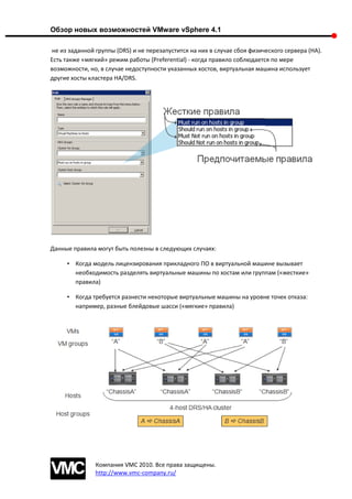 Обзор новых возможностей VMware vSphere 4.1

не из заданной группы (DRS) и не перезапустится на них в случае сбоя физического сервера (HA).
Есть также «мягкий» режим работы (Preferential) - когда правило соблюдается по мере
возможности, но, в случае недоступности указанных хостов, виртуальная машина использует
другие хосты кластера HA/DRS.




Данные правила могут быть полезны в следующих случаях:

     • Когда модель лицензирования прикладного ПО в виртуальной машине вызывает
       необходимость разделять виртуальные машины по хостам или группам («жесткие»
       правила)

     • Когда требуется разнести некоторые виртуальные машины на уровне точек отказа:
       например, разные блейдовые шасси («мягкие» правила)




               Компания VMC 2010. Все права защищены.
               http://www.vmc-company.ru/
 