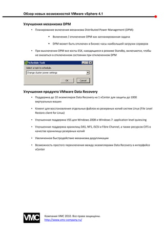 Обзор новых возможностей VMware vSphere 4.1


Улучшения механизма DPM
    • Планирование включения механизма Distributed Power Management (DPM):

                   Включение / отключение DPM как запланированная задача

                   DPM может быть отключен в бизнес-часы наибольшей загрузки серверов

    • При выключении DPM все хосты ESX, находящиеся в режиме Standby, включаются, чтобы
      не оказаться в отключенном состоянии при отключенном DPM




Улучшения продукта VMware Data Recovery
    • Поддержка до 10 экземпляров Data Recovery на 1 vCenter для защиты до 1000
      виртуальных машин

    • Клиент для восстановления отдельных файлов из резервных копий систем Linux (File Level
      Restore client for Linux)

    • Улучшенная поддержка VSS для Windows 2008 и Windows 7: application level quiescing

    • Улучшенная поддержка хранилищ DAS, NFS, iSCSI и Fibre Channel, а также ресурсов CIFS в
      качестве хранилища резервных копий

    • Увеличенное быстродействие механизма дедупликации

    • Возможность простого переключения между экземплярами Data Recovery в интерфейсе
      vCenter




             Компания VMC 2010. Все права защищены.
             http://www.vmc-company.ru/
 