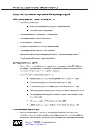 Обзор новых возможностей VMware vSphere 4.1


Средства управления виртуальной инфраструктурой
Общая информация о новых возможностях
    • Улучшения vCenter Server:

                    Использование 64-битного продукта вместо 32-битного

                    Улучшенная масштабируемость

    • Улучшения механизма обновлений Update Manager

    • Улучшения профилей хостов (Host Profiles)

    • 64-битная версия Orchestrator

    • Поддержка Active Directory (хосты ESX и модуль vMA)

    • Улучшения модуля Management Assistant (vMA)

    • Возможность импорта виртуальных машин Hyper-V с помощью VMware Converter

    • Устройство Virtual Serial Port Concentrator (VSPC)

Улучшения vCenter Server
    • VMware vCenter теперь официально поддерживается только в 64-битной ОС Windows.
      Это связано с ограничениями 32-битных ОС, а также необходимостью поддерживать
      только одну ветку тестирования и разработки продукта

    • Максимумы VMware vCenter были увеличены:

                    3 000 виртуальных машин в кластере VMware HA / DRS (было 1 280)

                    1 000 хостов под управлением vCenter Server (было 300)

                    15 000 зарегистрированных ВМ на один vCenter Server (было 4 500)

                    10 000 одновременно запущенных ВМ на один vCenter Server (было 3 000)

                    120 одновременно запущенных клиентов vSphere Client на один vCenter
                     Server (было 30)

                    500 хостов на объект Virtual Datacenter (было 100)

                    5 000 виртуальных машин на объект Virtual Datacenter (было 2 500)

Улучшения Update Manager
    • Возможности Patch Recall – поскольку иногда встречается ситуация, когда из-за
      обновления компонентов VMware vSphere некоторые компоненты начинают работать
      некорректно, VMware Update Manager (VUM) оперативно (чаще, чем сами обновления)

              Компания VMC 2010. Все права защищены.
              http://www.vmc-company.ru/
 