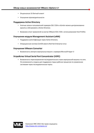 Обзор новых возможностей VMware vSphere 4.1

    • Опционально 32-битный клиент

    • Улучшения производительности

Поддержка Active Directory
    • Учетные записи пользователей серверов ESX / ESXi и vCenter можно централизованно
      хранить и обслуживать в Active Directory

    • Возможен откат привилегий на хостах VMware ESX / ESXi с использованием Host Profiles

Улучшения модуля Management Assistant (vMA)
    • Поддержка аутентификации через Active Directory

    • Операционная система CentOS вместо Red Hat Enterprise Linux

Улучшения VMware Converter
    • Возможность импорта виртуальных машин с серверов Microsoft Hyper-V

Устройство Virtual Serial Port Concentrator (VSPC)
    • Возможность перенаправления последовательного порта виртуальной машины по сети.
      Эта возможность создана для поддержки старых рабочих процессов по управлению
      системами через последовательные порты.




             Компания VMC 2010. Все права защищены.
             http://www.vmc-company.ru/
 