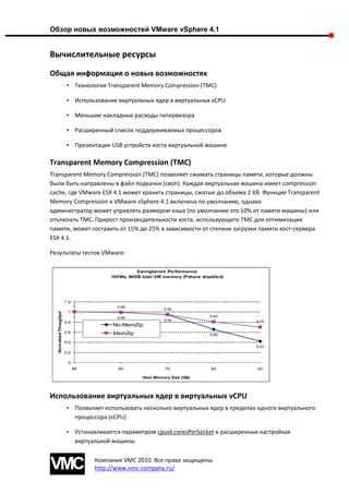 Обзор новых возможностей VMware vSphere 4.1


Вычислительные ресурсы
Общая информация о новых возможностях
     • Технология Transparent Memory Compression (TMC)

     • Использование виртуальных ядер в виртуальных vCPU

     • Меньшие накладные расходы гипервизора

     • Расширенный список поддерживаемых процессоров

     • Презентация USB устройств хоста виртуальной машине

Transparent Memory Compression (TMC)
Transparent Memory Compression (TMC) позволяет сжимать страницы памяти, которые должны
были быть направлены в файл подкачки (своп). Каждая виртуальная машина имеет compression
cache, где VMware ESX 4.1 может хранить страницы, сжатые до объема 2 KB. Функция Transparent
Memory Compression в VMware vSphere 4.1 включена по умолчанию, однако
администратор может управлять размером кэша (по умолчанию это 10% от памяти машины) или
отключать TMC. Прирост производительности хоста, использующего TMC для оптимизации
памяти, может составить от 15% до 25% в зависимости от степени загрузки памяти хост-сервера
ESX 4.1.

Результаты тестов VMware:




Использование виртуальных ядер в виртуальных vCPU
     • Позволяет использовать несколько виртуальных ядер в пределах одного виртуального
       процессора (vCPU)

     • Устанавливается параметром cpuid.coresPerSocket в расширенных настройках
       виртуальной машины

               Компания VMC 2010. Все права защищены.
               http://www.vmc-company.ru/
 