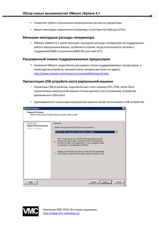 Обзор новых возможностей VMware vSphere 4.1

    • Позволяет обойти ограничения операционных систем на процессоры

    • Имеет некоторые ограничения (например, отсутствие Hot Add для vCPU)

Меньшие накладные расходы гипервизора
    • VMware vSphere 4.1 имеет меньшие накладные расходы гипервизора на поддержание
      работы виртуальных машин, особенно в случаях, когда используются системы с
      поддержкой MMU (технологии AMD RVI или Intel EPT).

Расширенный список поддерживаемых процессоров
    •   Компания VMware существенно расширила список поддерживаемых процессоров, а
        также других устройств, полный список которых доступен по адресу:
        http://www.vmware.com/resources/compatibility/search.php

Презентация USB устройств хоста виртуальной машине
    • Различные USB устройства, подключенные к хост-серверу ESX / ESXi, могут быть
      презентованы виртуальной машине только данного хоста (например, устройство
      хранения или USB-ключ)

    • Единовременно только одна виртуальная машина может использовать USB-устройство




              Компания VMC 2010. Все права защищены.
              http://www.vmc-company.ru/
 