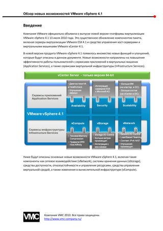 Обзор новых возможностей VMware vSphere 4.1


Введение
Компания VMware официально объявила о выпуске новой версии платформы виртуализации
VMware vSphere 4.1 13 июля 2010 года. Это существенное обновление компонентов пакета,
включая серверы виртуализации VMware ESX 4.1 и средство управления хост-серверами и
виртуальными машинами VMware vCenter 4.1.

В новой версии продукта VMware vSphere 4.1 появилось множество новых функций и улучшений,
которые будут описаны в данном документе. Новые возможности направлены на повышение
эффективности работы пользователей с сервисами приложений в виртуальных машинах
(Application Services), а также сервисами виртуальной инфраструктуры (Infrastructure Services).




Ниже будут описаны основные новые возможности VMware vSphere 4.1, включая такие
компоненты как сетевое взаимодействие (vNetwork), системы хранения данных (vStorage),
средства доступности, отказоустойчивости и управления ресурсами, средства управления
виртуальной средой, а также изменения в вычислительной инфраструктуре (vCompute).




               Компания VMC 2010. Все права защищены.
               http://www.vmc-company.ru/
 