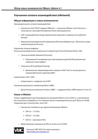 Обзор новых возможностей VMware vSphere 4.1


Улучшения сетевого взаимодействия (vNetwork)
Общая информация о новых возможностях
Производительность сетевого взаимодействия:

     • Улучшения стека TCP/IP в модуле VMkernel — технологии vMotion, Fault Tolerance, а
       также доступ к массивам NFS работают более производительно

     • UDP и взаимодействие между виртуальными машинами в пределах хоста работают
       быстрее

     • Виртуальный распределенный коммутатор (vDS) масштабируется до ~350 хостов на один
       коммутатор (ранее 64 хоста)

Управление сетевым трафиком
(только для распределенного виртуального коммутатора Virtual Distributed Switch, vDS):

     • Технология NetIOC (Network I/O Control)

            Программный планировщик для гарантирования уровней обслуживания для
             отдельных типов трафика

     • Технология LBT (Load Based Teaming)

            Динамическое перераспределение нагрузки на NIC Team на основе данных о
             загрузке физического адаптера (pNIC)

Совместимость IPv6—NIST:

     • Совместимость с профилем хоста NIST

Улучшения виртуального коммутатора Nexus 1000V:

     • Дополнительные возможности Nexus 1000V — поддержка Nexus 1000V версий 1.4 или 2.0

Новое в VMotion
Теперь поддерживается до 8 одновременных миграций vMotion на хост ESX 4.1, а сам механизм
был значительно переработан, что позволяет достичь производительности до 8 Гб/сек на 10 GbE
соединении (до 3-х раз быстрее, чем в 4.0):

     • Пропускная способность для одиночной миграции VMotion:

            ESX 3.5 – ~1.0 Гб/с

            ESX 4.0 – ~2.6 Гб/с

            ESX 4.1 – максимум 8 Гб/с

     • Время миграции сокращено до 50% на тестах в сети 10 GbE.

               Компания VMC 2010. Все права защищены.
               http://www.vmc-company.ru/
 