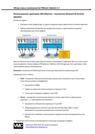 Обзор новых возможностей VMware vSphere 4.1


Использование адаптеров 10G Ethernet – технология Network IO Control
(NetIOC)
Основные задачи:

     • Изоляция типов трафика друг от друга в пределах одного физического сетевого адаптера

     • Гибкое управление ресурсами для разделения канала и гарантирования уровней
       обслуживания для типов трафика




Вместо 6 физических сетевых адаптеров 1G можно использовать 2 адаптера 10G, но в этом случае
нужно управлять типами трафика (VM Network, VMotion, iSCSI Storage) для этих адаптеров, чтобы
гарантировать уровни обслуживания.

Внимание: возможности NetIOC доступны только для виртуального коммутатора vDS.

Параметры Limits и Shares:

     • Limit – определяет абсолютный максимум пропускной способности для потока через
       Team (группа сетевых интерфейсов):

            Указывается в Mbps

            Трафик из заданного потока никогда не превысит Limit

            Только для исходящего трафика с хоста ESX

     • Shares – определяет относительную важность потока через Team на физическом
       адаптере, т. е. гарантированный минимум:

            Указывается в абстрактных единицах от 1 до 100

            Предопределенные значения Low (25), Normal (50), High (100), а также
             возможность установки произвольного значения (Custom)

            Пропускная способность канала делится между потоками пропорционально их
             Shares

 Параметры Limit и Shares устанавливаются только для исходящего трафика

               Компания VMC 2010. Все права защищены.
               http://www.vmc-company.ru/
 