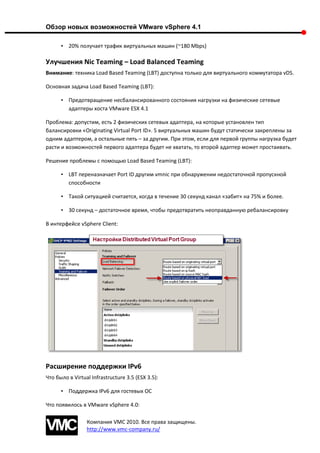 Обзор новых возможностей VMware vSphere 4.1

      • 20% получает трафик виртуальных машин (~180 Mbps)

Улучшения Nic Teaming – Load Balanced Teaming
Внимание: техника Load Based Teaming (LBT) доступна только для виртуального коммутатора vDS.

Основная задача Load Based Teaming (LBT):

      • Предотвращение несбалансированного состояния нагрузки на физические сетевые
        адаптеры хоста VMware ESX 4.1

Проблема: допустим, есть 2 физических сетевых адаптера, на которые установлен тип
балансировки «Originating Virtual Port ID». 5 виртуальных машин будут статически закреплены за
одним адаптером, а остальные пять – за другим. При этом, если для первой группы нагрузка будет
расти и возможностей первого адаптера будет не хватать, то второй адаптер может простаивать.

Решение проблемы с помощью Load Based Teaming (LBT):

      • LBT переназначает Port ID другим vmnic при обнаружении недостаточной пропускной
        способности

      • Такой ситуацией считается, когда в течение 30 секунд канал «забит» на 75% и более.

      • 30 секунд – достаточное время, чтобы предотвратить неоправданную ребалансировку

В интерфейсе vSphere Client:




Расширение поддержки IPv6
Что было в Virtual Infrastructure 3.5 (ESX 3.5):

      • Поддержка IPv6 для гостевых ОС

Что появилось в VMware vSphere 4.0:

                 Компания VMC 2010. Все права защищены.
                 http://www.vmc-company.ru/
 