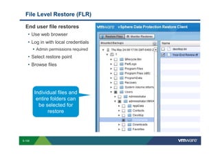 File Level Restore (FLR)

             End user file restores
              • Use web browser
              • Log in with local credentials
                               Admin permissions required
                 • Select restore point
                 • Browse files




                            Individual files and
                             entire folders can
                              be selected for
                                   restore




        S-106
Copyright © 2009 VMware, Inc. All rights reserved. This product is protected by U.S. and international copyright and intellectual property laws. VMware products are covered by one or more patents listed at http://www.vmware.com/go/patents.
 