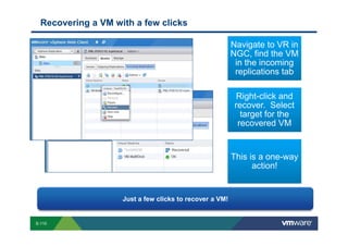 Recovering a VM with a few clicks

                                                                                                                                                                                                                            Navigate to VR in
                                                                                                                                                                                                                            NGC, find the VM
                                                                                                                                                                                                                             in the incoming
                                                                                                                                                                                                                             replications tab

                                                                                                                                                                                                                                  Right-click and
                                                                                                                                                                                                                                 recover. Select
                                                                                                                                                                                                                                   target for the
                                                                                                                                                                                                                                  recovered VM


                                                                                                                                                                                                                             This is a one-way
                                                                                                                                                                                                                                   action!


                                                                                                       Just a few clicks to recover a VM!


        S-110
Copyright © 2009 VMware, Inc. All rights reserved. This product is protected by U.S. and international copyright and intellectual property laws. VMware products are covered by one or more patents listed at http://www.vmware.com/go/patents.
 
