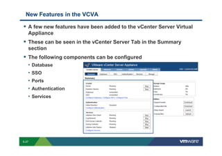 New Features in the VCVA

                 A few new features have been added to the vCenter Server Virtual
                 Appliance
                 These can be seen in the vCenter Server Tab in the Summary
                 section
                 The following components can be configured
                 • Database
                 • SSO
                 • Ports
                 • Authentication
                 • Services




        S-27
Copyright © 2009 VMware, Inc. All rights reserved. This product is protected by U.S. and international copyright and intellectual property laws. VMware products are covered by one or more patents listed at http://www.vmware.com/go/patents.
 