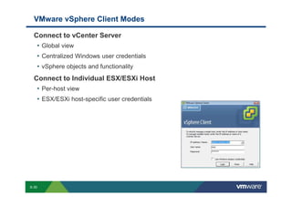 VMware vSphere Client Modes

             Connect to vCenter Server
              • Global view
              • Centralized Windows user credentials
              • vSphere objects and functionality
             Connect to Individual ESX/ESXi Host
              • Per-host view
              • ESX/ESXi host-specific user credentials




        S-30
Copyright © 2009 VMware, Inc. All rights reserved. This product is protected by U.S. and international copyright and intellectual property laws. VMware products are covered by one or more patents listed at http://www.vmware.com/go/patents.
 