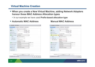 Virtual Machine Creation

                 When you create a New Virtual Machine, adding Network Adapters
                 honour these MAC Address Allocation types
                 • In our example we have used Prefix-based allocation type
                 Automatic MAC Address                                                                                                                                     Manual MAC Address




        S-39
Copyright © 2009 VMware, Inc. All rights reserved. This product is protected by U.S. and international copyright and intellectual property laws. VMware products are covered by one or more patents listed at http://www.vmware.com/go/patents.
 