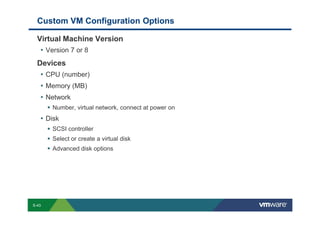Custom VM Configuration Options

             Virtual Machine Version
              • Version 7 or 8
             Devices
              • CPU (number)
              • Memory (MB)
              • Network
                               Number, virtual network, connect at power on
                 • Disk
                               SCSI controller
                               Select or create a virtual disk
                               Advanced disk options




        S-43
Copyright © 2009 VMware, Inc. All rights reserved. This product is protected by U.S. and international copyright and intellectual property laws. VMware products are covered by one or more patents listed at http://www.vmware.com/go/patents.
 