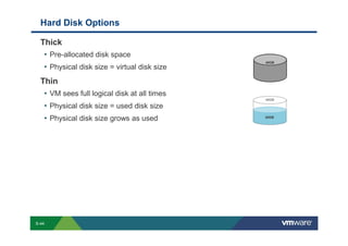 Hard Disk Options

             Thick
              • Pre-allocated disk space
                                                                                                                                                                                                                                                  40GB
              • Physical disk size = virtual disk size
             Thin
              • VM sees full logical disk at all times
                                                                                                                                                                                                                                                  40GB

              • Physical disk size = used disk size
              • Physical disk size grows as used                                                                                                                                                                                                  20GB




        S-44
Copyright © 2009 VMware, Inc. All rights reserved. This product is protected by U.S. and international copyright and intellectual property laws. VMware products are covered by one or more patents listed at http://www.vmware.com/go/patents.
 